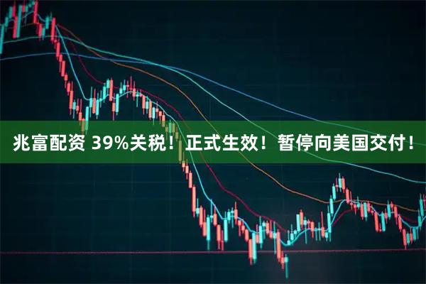 兆富配资 39%关税！正式生效！暂停向美国交付！