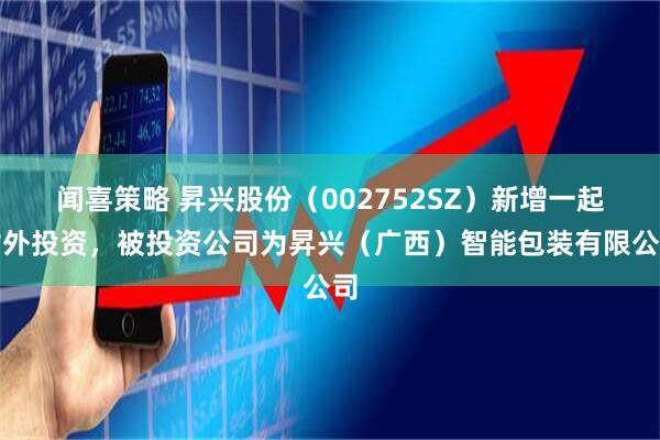 闻喜策略 昇兴股份（002752SZ）新增一起对外投资，被投资公司为昇兴（广西）智能包装有限公司