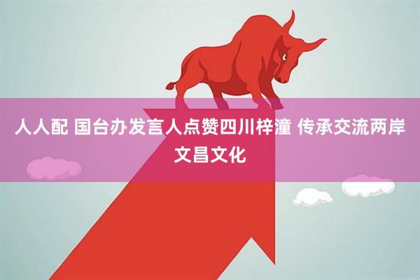 人人配 国台办发言人点赞四川梓潼 传承交流两岸文昌文化