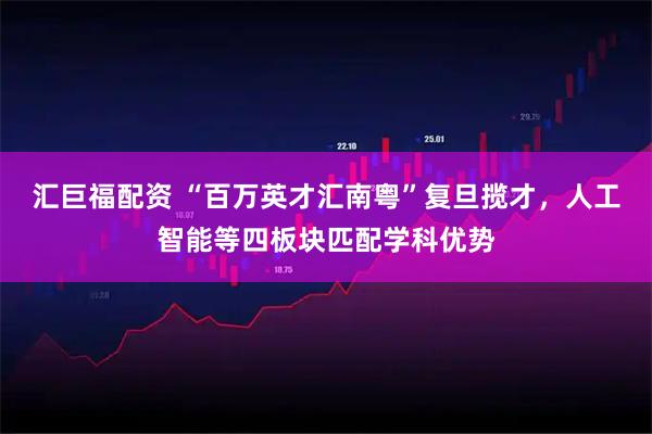 汇巨福配资 “百万英才汇南粤”复旦揽才，人工智能等四板块匹配学科优势