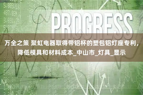 万全之策 聚虹电器取得带铝杯的塑包铝灯座专利，降低模具和材料成本_中山市_灯具_显示
