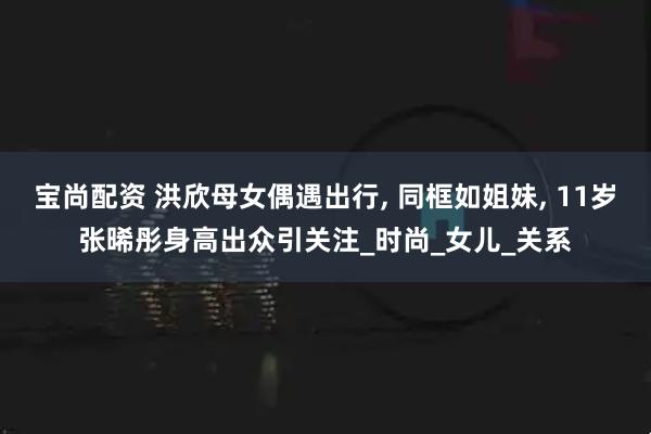 宝尚配资 洪欣母女偶遇出行, 同框如姐妹, 11岁张晞彤身高出众引关注_时尚_女儿_关系