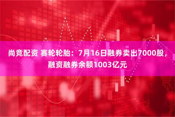 尚竞配资 赛轮轮胎：7月16日融券卖出7000股，融资融券余额1003亿元