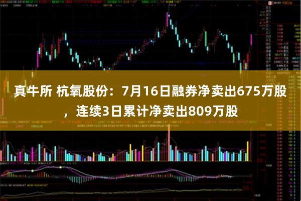 真牛所 杭氧股份：7月16日融券净卖出675万股，连续3日累计净卖出809万股