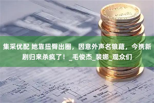 集采优配 她靠扭臀出圈，因意外声名狼藉，今携新剧归来杀疯了！_毛俊杰_裴娜_观众们