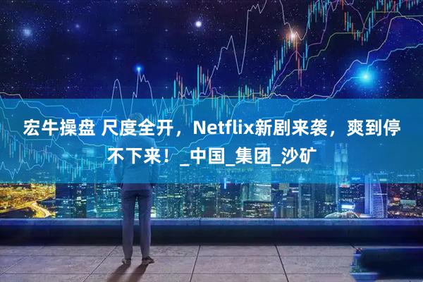 宏牛操盘 尺度全开，Netflix新剧来袭，爽到停不下来！_中国_集团_沙矿