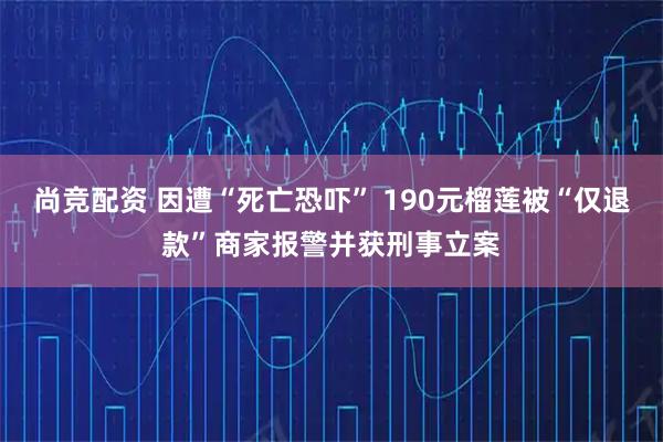 尚竞配资 因遭“死亡恐吓” 190元榴莲被“仅退款”商家报警并获刑事立案
