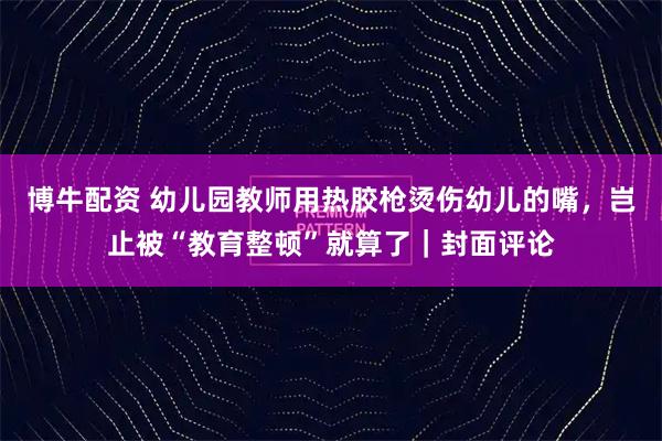 博牛配资 幼儿园教师用热胶枪烫伤幼儿的嘴，岂止被“教育整顿”就算了｜封面评论