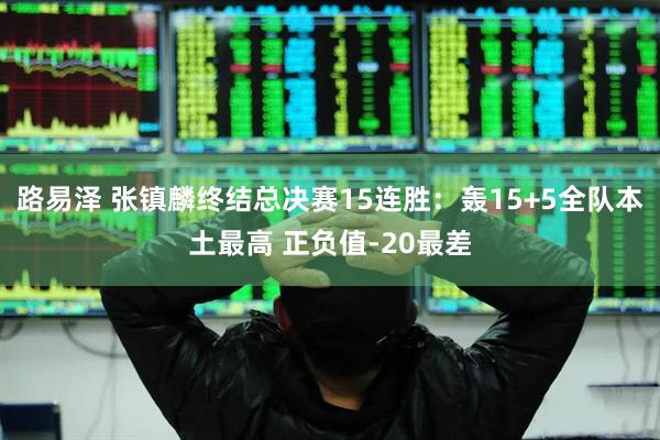 路易泽 张镇麟终结总决赛15连胜：轰15+5全队本土最高 正负值-20最差