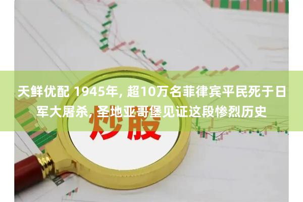天鲜优配 1945年, 超10万名菲律宾平民死于日军大屠杀, 圣地亚哥堡见证这段惨烈历史