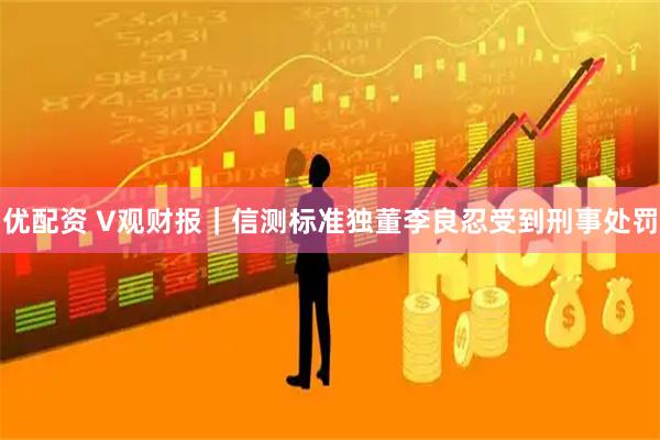 优配资 V观财报｜信测标准独董李良忍受到刑事处罚