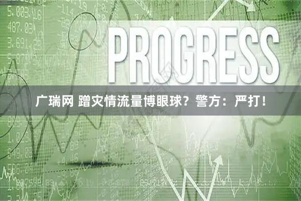 广瑞网 蹭灾情流量博眼球？警方：严打！