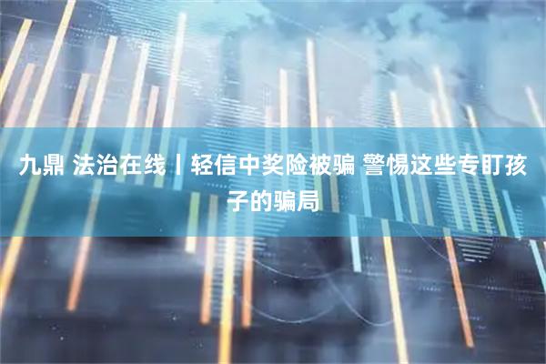 九鼎 法治在线丨轻信中奖险被骗 警惕这些专盯孩子的骗局