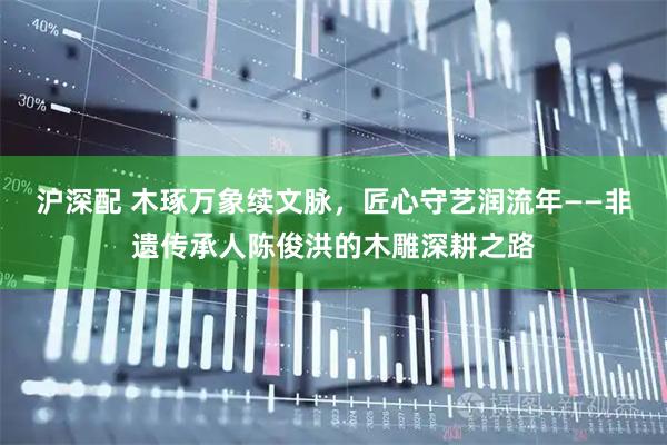 沪深配 木琢万象续文脉，匠心守艺润流年——非遗传承人陈俊洪的木雕深耕之路