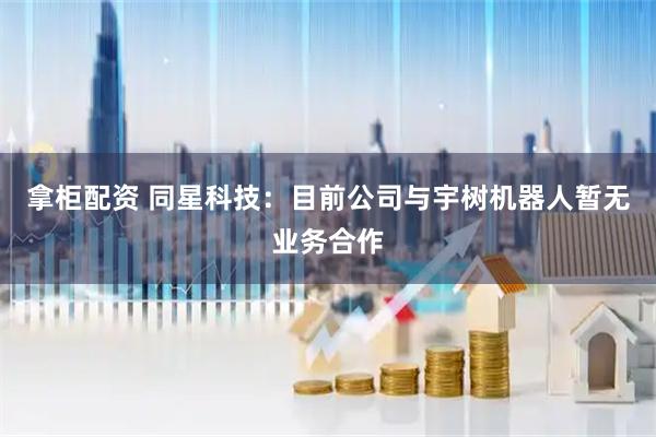 拿柜配资 同星科技：目前公司与宇树机器人暂无业务合作